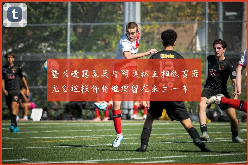隆戈透露莱奥与阿莫林互相欣赏若无合适报价将继续留在米兰一年