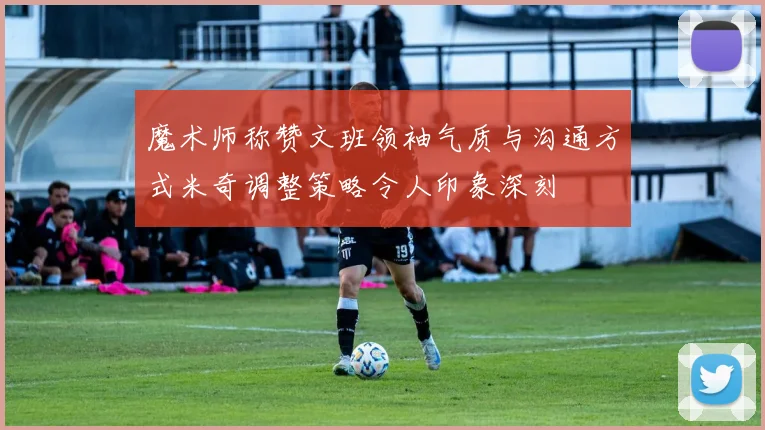 魔术师称赞文班领袖气质与沟通方式米奇调整策略令人印象深刻