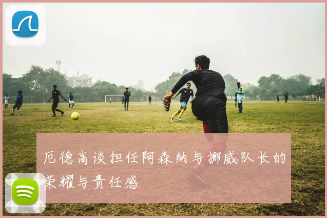 厄德高谈担任阿森纳与挪威队长的荣耀与责任感