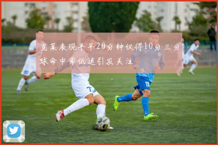 克莱表现平平20分钟仅得10分三分球命中率低迷引发关注