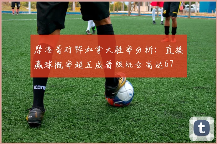 摩洛哥对阵加拿大胜率分析：直接赢球概率超五成晋级机会高达67