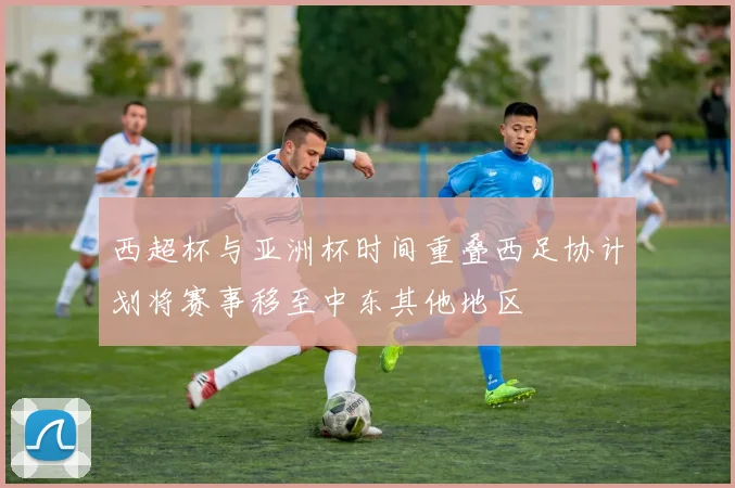 西超杯与亚洲杯时间重叠西足协计划将赛事移至中东其他地区
