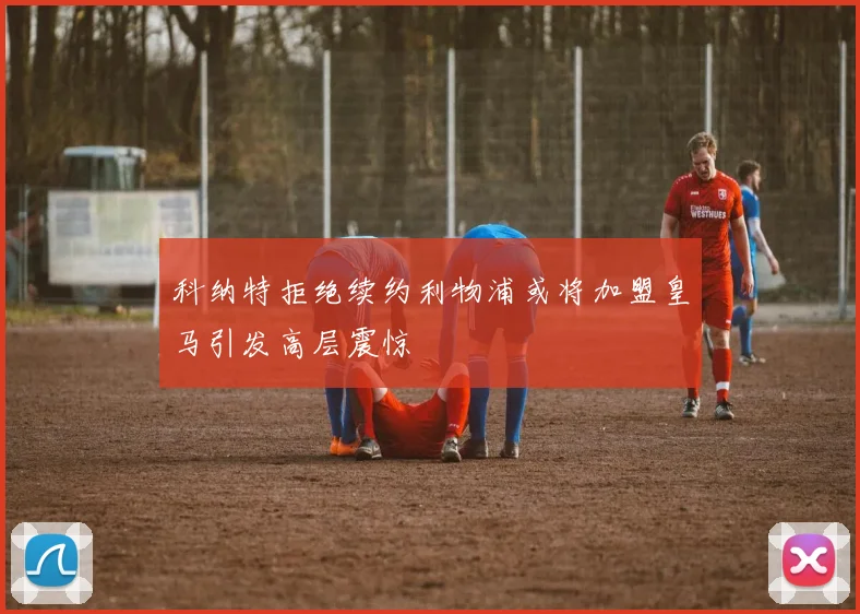 科纳特拒绝续约利物浦或将加盟皇马引发高层震惊