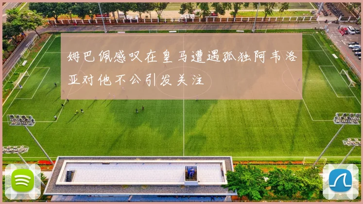 姆巴佩感叹在皇马遭遇孤独阿韦洛亚对他不公引发关注