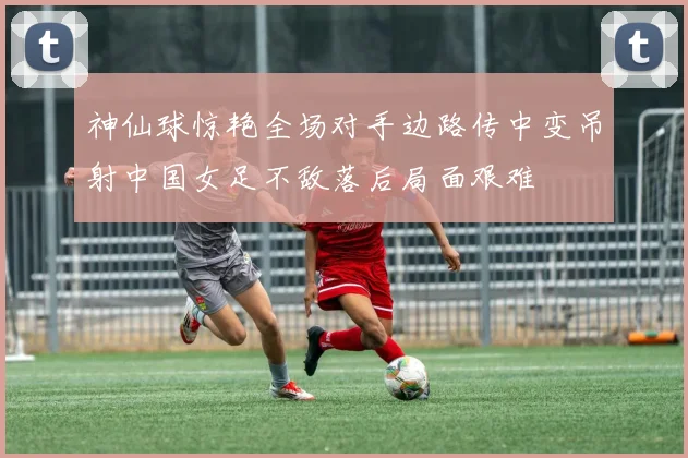 神仙球惊艳全场对手边路传中变吊射中国女足不敌落后局面艰难