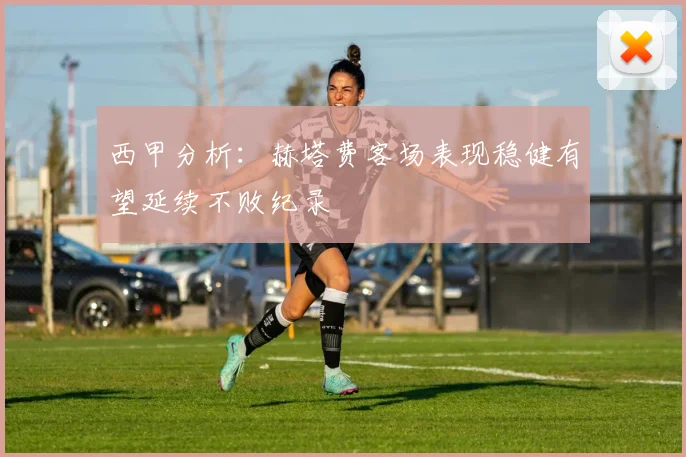 西甲分析：赫塔费客场表现稳健有望延续不败纪录