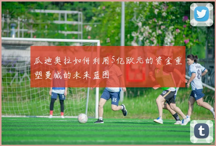 瓜迪奥拉如何利用5亿欧元的资金重塑曼城的未来蓝图