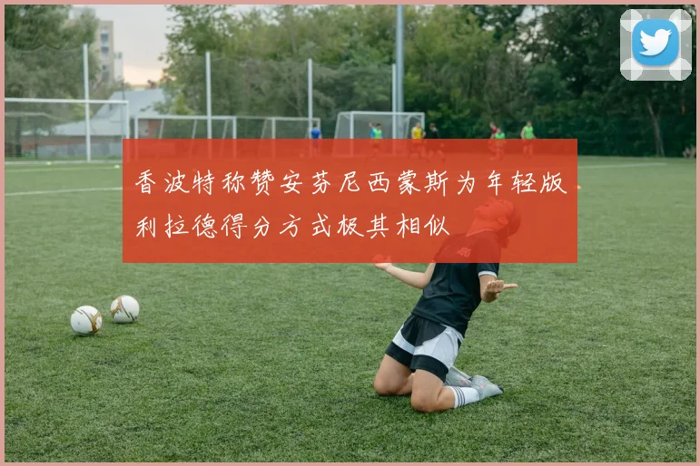 香波特称赞安芬尼西蒙斯为年轻版利拉德得分方式极其相似