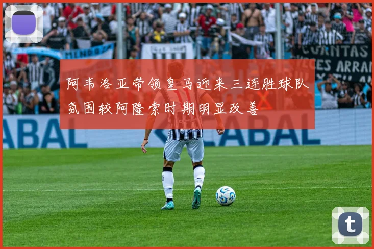 阿韦洛亚带领皇马迎来三连胜球队氛围较阿隆索时期明显改善