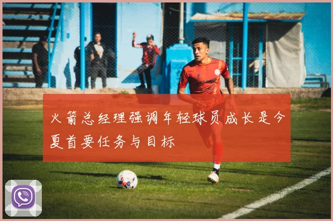 火箭总经理强调年轻球员成长是今夏首要任务与目标