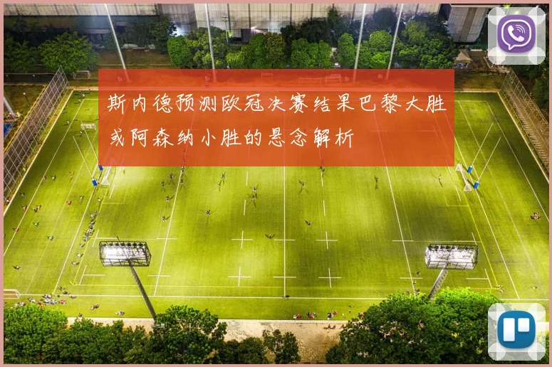 斯内德预测欧冠决赛结果巴黎大胜或阿森纳小胜的悬念解析