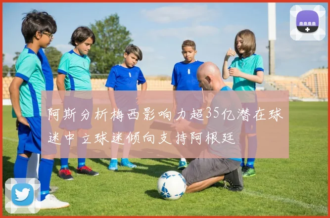 阿斯分析梅西影响力超35亿潜在球迷中立球迷倾向支持阿根廷