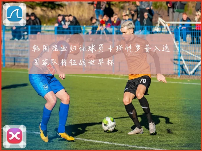 韩国混血归化球员卡斯特罗普入选国家队将征战世界杯