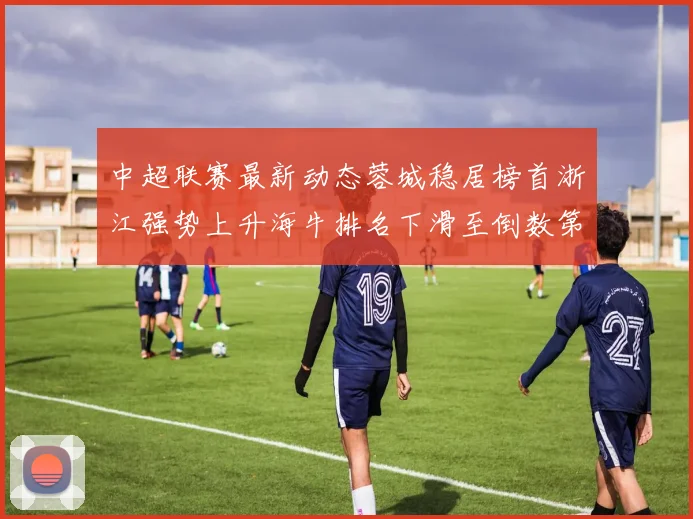 中超联赛最新动态蓉城稳居榜首浙江强势上升海牛排名下滑至倒数第三