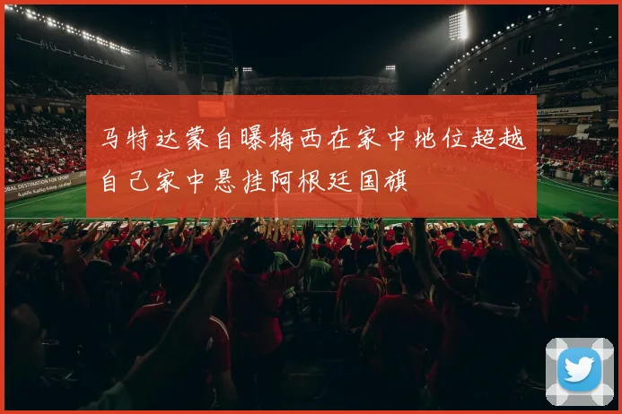 马特达蒙自曝梅西在家中地位超越自己家中悬挂阿根廷国旗