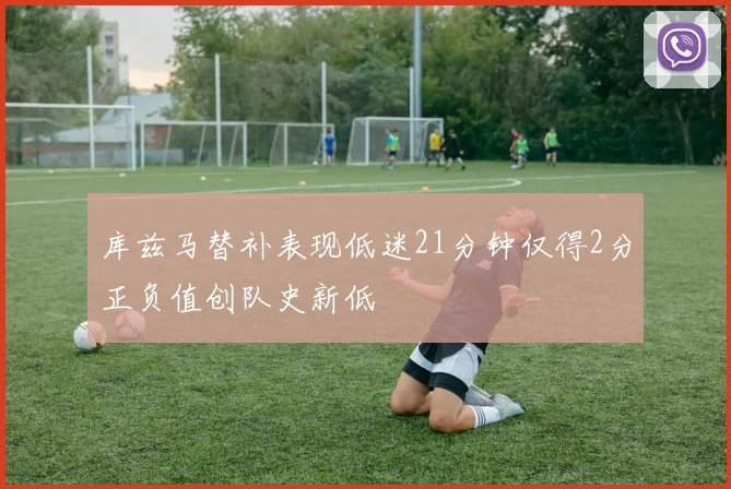 库兹马替补表现低迷21分钟仅得2分正负值创队史新低