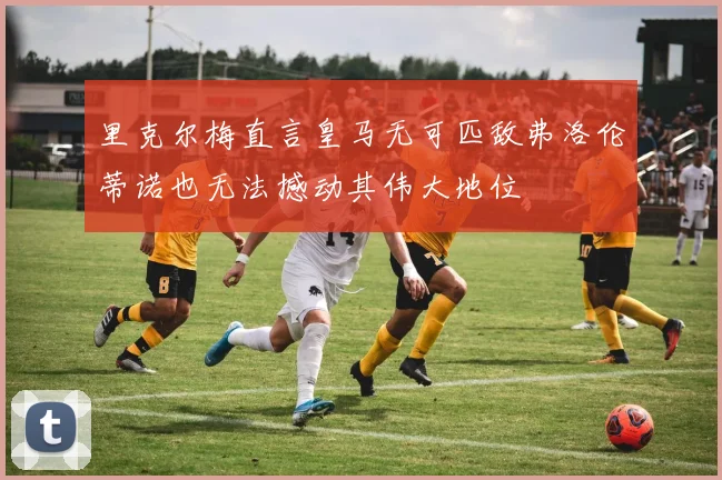 里克尔梅直言皇马无可匹敌弗洛伦蒂诺也无法撼动其伟大地位