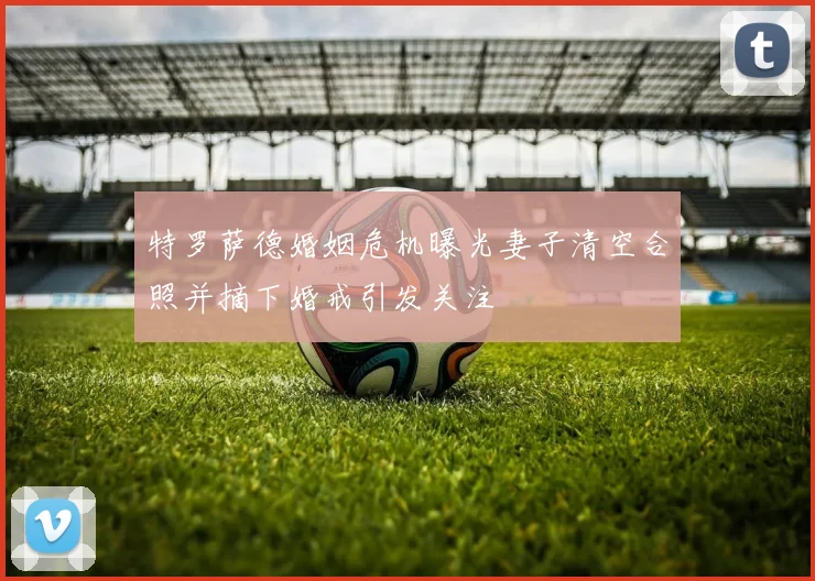 特罗萨德婚姻危机曝光妻子清空合照并摘下婚戒引发关注